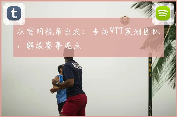 从官网视角出发：专访WTT策划团队，解读赛事亮点
