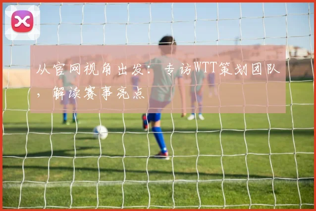 从官网视角出发：专访WTT策划团队，解读赛事亮点