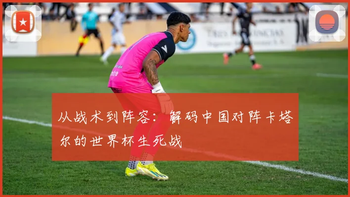 从战术到阵容：解码中国对阵卡塔尔的世界杯生死战