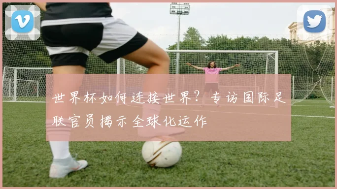 世界杯如何连接世界？专访国际足联官员揭示全球化运作