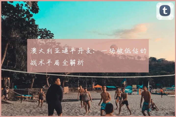 澳大利亚逼平丹麦:一场被低估的战术平局全解析
