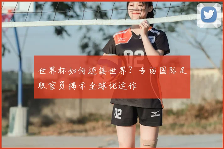 世界杯如何连接世界?专访国际足联官员揭示全球化运作