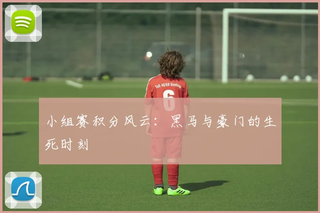 小组赛积分风云:黑马与豪门的生死时刻