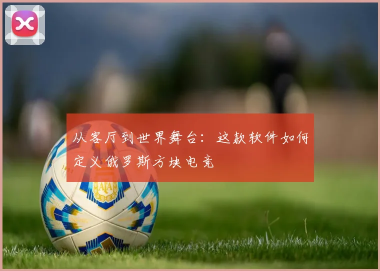 从客厅到世界舞台：这款软件如何定义俄罗斯方块电竞