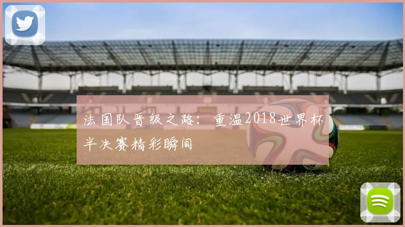 法国队晋级之路：重温2018世界杯半决赛精彩瞬间
