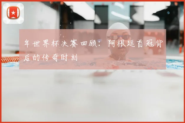 年世界杯决赛回顾：阿根廷首冠背后的传奇时刻