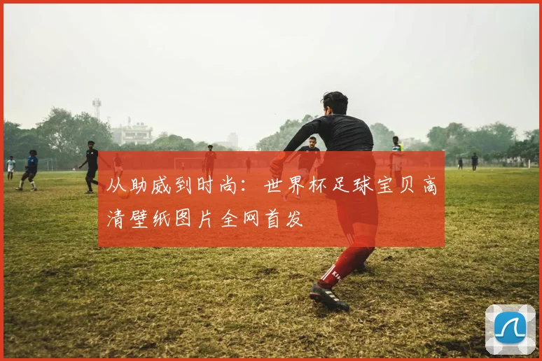 从助威到时尚：世界杯足球宝贝高清壁纸图片全网首发