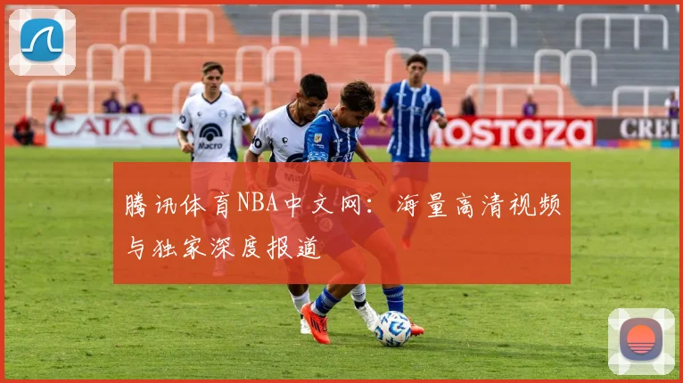 腾讯体育NBA中文网：海量高清视频与独家深度报道