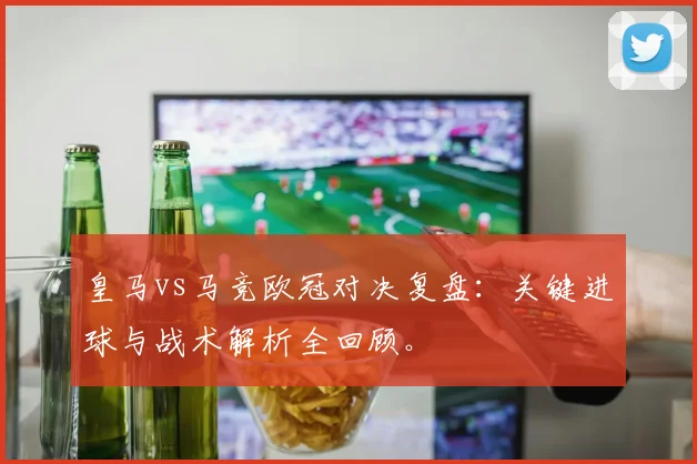 皇马vs马竞欧冠对决复盘：关键进球与战术解析全回顾。