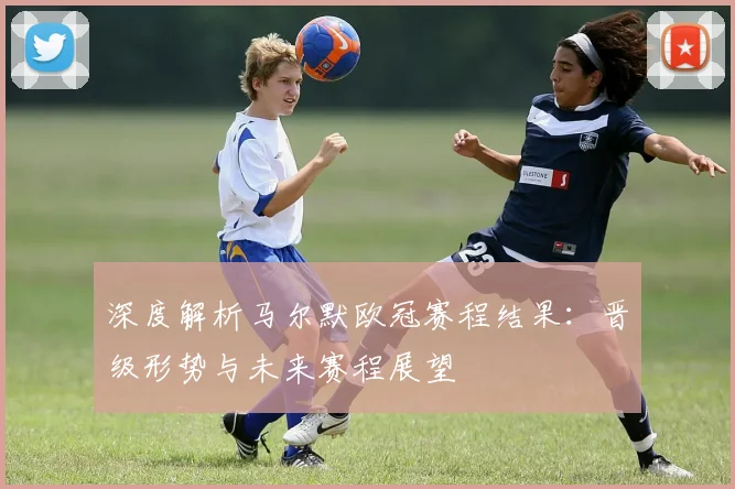 深度解析马尔默欧冠赛程结果：晋级形势与未来赛程展望