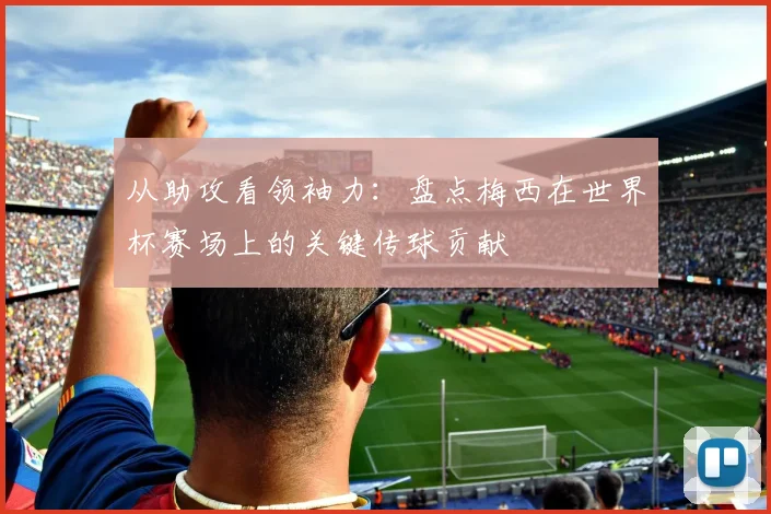 从助攻看领袖力：盘点梅西在世界杯赛场上的关键传球贡献