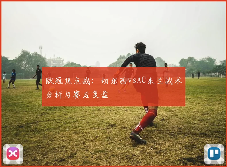 欧冠焦点战：切尔西vsAC米兰战术分析与赛后复盘