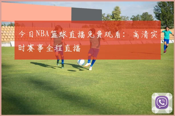 今日NBA篮球直播免费观看：高清实时赛事全程直播
