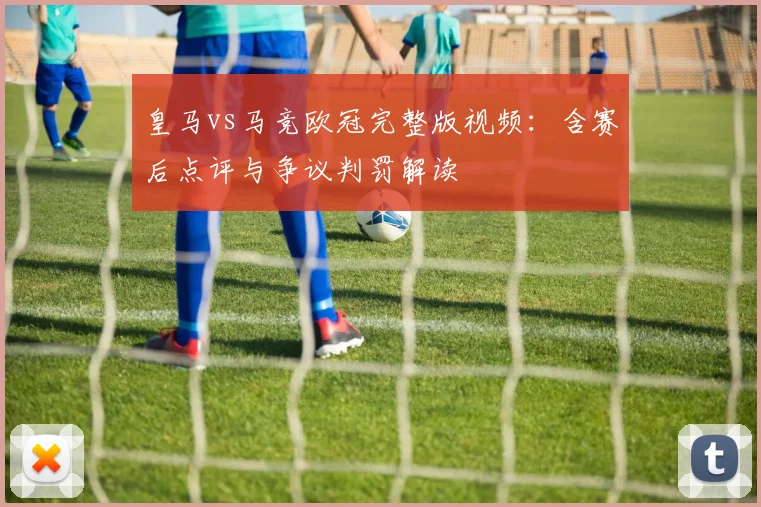 皇马vs马竞欧冠完整版视频：含赛后点评与争议判罚解读