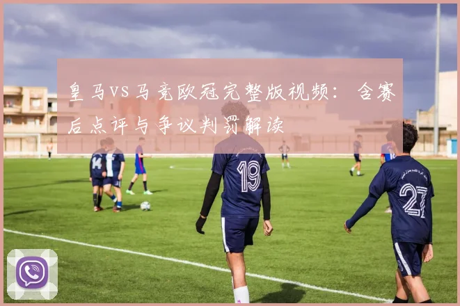 皇马vs马竞欧冠完整版视频：含赛后点评与争议判罚解读