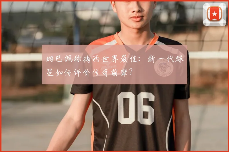 姆巴佩称梅西世界最佳：新一代球星如何评价传奇前辈？